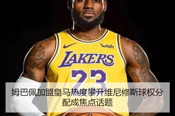 姆巴佩加盟皇马热度攀升维尼修斯球权分配成焦点话题