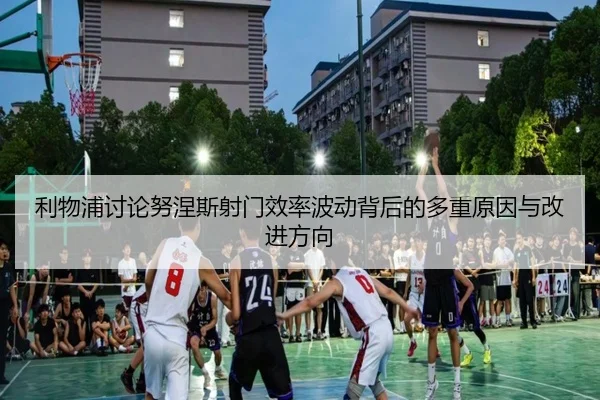 利物浦讨论努涅斯射门效率波动背后的多重原因与改进方向