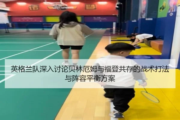 英格兰队深入讨论贝林厄姆与福登共存的战术打法与阵容平衡方案