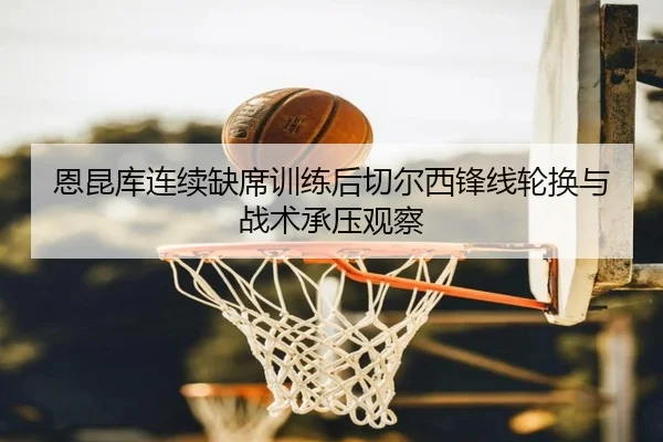 恩昆库连续缺席训练后切尔西锋线轮换与战术承压观察